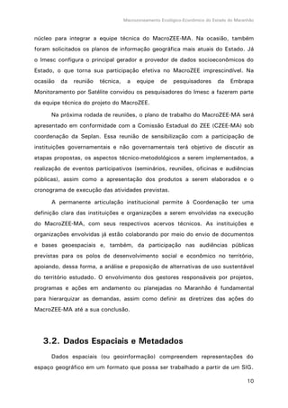 Macrozoneamento Ecológico-Econômico do Estado do Maranhão
10
núcleo para integrar a equipe técnica do MacroZEE-MA. Na ocasião, também
foram solicitados os planos de informação geográfica mais atuais do Estado. Já
o Imesc configura o principal gerador e provedor de dados socioeconômicos do
Estado, o que torna sua participação efetiva no MacroZEE imprescindível. Na
ocasião da reunião técnica, a equipe de pesquisadores da Embrapa
Monitoramento por Satélite convidou os pesquisadores do Imesc a fazerem parte
da equipe técnica do projeto do MacroZEE.
Na próxima rodada de reuniões, o plano de trabalho do MacroZEE-MA será
apresentado em conformidade com a Comissão Estadual do ZEE (CZEE-MA) sob
coordenação da Seplan. Essa reunião de sensibilização com a participação de
instituições governamentais e não governamentais terá objetivo de discutir as
etapas propostas, os aspectos técnico-metodológicos a serem implementados, a
realização de eventos participativos (seminários, reuniões, oficinas e audiências
públicas), assim como a apresentação dos produtos a serem elaborados e o
cronograma de execução das atividades previstas.
A permanente articulação institucional permite à Coordenação ter uma
definição clara das instituições e organizações a serem envolvidas na execução
do MacroZEE-MA, com seus respectivos acervos técnicos. As instituições e
organizações envolvidas já estão colaborando por meio do envio de documentos
e bases geoespaciais e, também, da participação nas audiências públicas
previstas para os polos de desenvolvimento social e econômico no território,
apoiando, dessa forma, a análise e proposição de alternativas de uso sustentável
do território estudado. O envolvimento dos gestores responsáveis por projetos,
programas e ações em andamento ou planejadas no Maranhão é fundamental
para hierarquizar as demandas, assim como definir as diretrizes das ações do
MacroZEE-MA até a sua conclusão.
3.2. Dados Espaciais e Metadados
Dados espaciais (ou geoinformação) compreendem representações do
espaço geográfico em um formato que possa ser trabalhado a partir de um SIG.
 