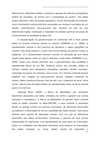 Macrozoneamento Ecológico-Econômico do Estado do Maranhão
11
Dessa forma, diferentes análises, consultas e geração de produtos cartográficos
podem ser realizadas, de acordo com a necessidade do usuário. Tais dados
podem descrever, além da posição geográfica, outras informações de interesse,
como informações socioeconômicas associadas aos diversos municípios de um
Estado, características físico-químicas das manchas de solo de uma
determinada região, localização e resultados de análises químicas de poços de
monitoramento de qualidade de água, etc.
A representação da geoinformação em ambientes SIG é feita usando
dados no formato matricial (raster) ou vetorial (CÂMARA et al., 2004). A
representação vetorial é uma tentativa de reproduzir o objeto geográfico da
maneira mais exata possível, a partir das formas básicas de pontos, linhas ou
polígonos. Já a representação matricial consiste na utilização de uma malha
quadriculada regular, onde um valor é atribuído a cada célula (CÂMARA et al.,
2004). Essas suas formas permitem que a geoinformação seja modelada e
representada dentro de um SIG. Podemos utilizar, por exemplo, dados no
formato vetorial para representar hidrografia, estradas, divisão municipal,
localização de pontos de interesse, entre outros. Já o formato matricial permite
trabalhar com imagens de sensoriamento remoto, modelos numéricos do
terreno, dados temáticos diversos (tipo de solo, uso e cobertura da terra), entre
outros. Alguns tipos de dados podem ser representados tanto na forma vetorial
quanto na matricial.
Segundo Brasil (2006), o Banco de Metadados visa armazenar
descritores associados aos dados utilizados, de forma a garantir sua correta
utilização e consistência. O Banco de Metadados irá garantir maior controle
sobre os dados utilizados no MacroZEE-MA, e esse controle é necessário
devido ao grande número de técnicos envolvidos, de diferentes instituições
provedoras e à diversidade de forma e qualidade dos dados obtidos. Este banco
também dará suporte às aplicações futuras, uma vez que os descritores
associados aos dados armazenados constituem a garantia de uma correta
interpretação do significado e da aplicabilidade de cada plano de informação.
Assim, os metadados são altamente relevantes, pois retratam as informações
dos dados utilizados ou, ainda, podem resultar de expansões e
 