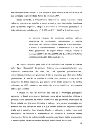 Macrozoneamento Ecológico-Econômico do Estado do Maranhão
12
extrapolações/interpolações, o que influencia significativamente os métodos de
sua utilização e aplicabilidade dentro do MacroZEE-MA.
Nesse contexto, a Infraestrutura Nacional de Dados Espaciais (Inde)
define as normas e os padrões a serem adotados pelas instituições brasileiras
para representar, organizar, integrar e disseminar a informação geoespacial. A
Inde foi instituída pelo Decreto n° 6.666, de 27/11/2008, e é definida como:
um conjunto integrado de tecnologias, políticas, padrões,
mecanismos de coordenação, monitoramento e acordos
necessários para facilitar e ordenar a geração, o armazenamento,
o acesso, o compartilhamento, a disseminação e o uso dos
dados geoespaciais de origem federal, estadual, distrital e
municipal (COMITÊ DE PLANEJAMENTO DA INFRAESTRUTURA
NACIONAL DE DADOS ESPACIAIS, 2010).
As normas adotadas pela Inde estão alinhadas com aquelas acordadas
pelo Open Geospatial Consortium (http://www.opengeospatial.org/), um
consórcio internacional de mais de 390 agências governamentais,
universidades, institutos de pesquisas, ONGs e empresas que lidam com dados
geoespaciais. A adoção de padrões é crucial para permitir a integração de
conjuntos de dados espaciais, que podem variar desde conjuntos de pontos
coletados por GPS, passando por dados de acervos históricos, até imagens
obtidas por satélites.
A criação da Inde foi motivada pelo fato de a informação geoespacial
existente no Brasil encontrar-se distribuída entre várias instituições públicas e
privadas. Esses conjuntos de dados e informações são geralmente encontrados de
forma isolada, em diferentes formatos e padrões, nem sempre organizados, em
sistemas que não conversam entre si e que servem apenas aos objetivos daquele
órgão que o adquiriu. Essa situação dificulta a utilização e muitas vezes gera
redundância de esforços e investimentos na obtenção e produção dessas
informações. Dentro de cada instituição que gera conjuntos de dados geoespaciais,
o mesmo quadro de redundância de esforços é comumente encontrado.
 