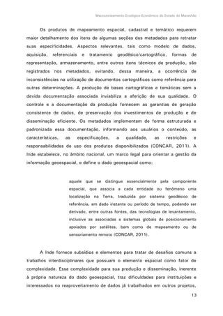 Macrozoneamento Ecológico-Econômico do Estado do Maranhão
13
Os produtos de mapeamento espacial, cadastral e temático requerem
maior detalhamento dos itens de algumas seções dos metadados para retratar
suas especificidades. Aspectos relevantes, tais como modelo de dados,
aquisição, referenciais e tratamento geodésico/cartográfico, formas de
representação, armazenamento, entre outros itens técnicos de produção, são
registrados nos metadados, evitando, dessa maneira, a ocorrência de
inconsistências na utilização de documentos cartográficos como referência para
outras determinações. A produção de bases cartográficas e temáticas sem a
devida documentação associada inviabiliza a aferição de sua qualidade. O
controle e a documentação da produção fornecem as garantias de geração
consistente de dados, de preservação dos investimentos de produção e de
disseminação eficiente. Os metadados implementam de forma estruturada e
padronizada essa documentação, informando aos usuários o conteúdo, as
características, as especificações, a qualidade, as restrições e
responsabilidades de uso dos produtos disponibilizados (CONCAR, 2011). A
Inde estabelece, no âmbito nacional, um marco legal para orientar a gestão da
informação geoespacial, e define o dado geoespacial como:
aquele que se distingue essencialmente pela componente
espacial, que associa a cada entidade ou fenômeno uma
localização na Terra, traduzida por sistema geodésico de
referência, em dado instante ou período de tempo, podendo ser
derivado, entre outras fontes, das tecnologias de levantamento,
inclusive as associadas a sistemas globais de posicionamento
apoiados por satélites, bem como de mapeamento ou de
sensoriamento remoto (CONCAR, 2011).
A Inde fornece subsídios e elementos para tratar de desafios comuns a
trabalhos interdisciplinares que possuam o elemento espacial como fator de
complexidade. Essa complexidade para sua produção e disseminação, inerente
à própria natureza do dado geoespacial, traz dificuldades para instituições e
interessados no reaproveitamento de dados já trabalhados em outros projetos,
 