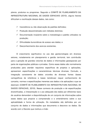 Macrozoneamento Ecológico-Econômico do Estado do Maranhão
14
planos, produtos ou programas. Segundo o COMITÊ DE PLANEJAMENTO DA
INFRAESTRUTURA NACIONAL DE DADOS ESPACIAIS (2010), alguns fatores
dificultam a reutilização desses dados, tais como:
 Inexistência ou não observação de padrões definidos;
 Produção descentralizada com métodos distintos;
 Documentação incipiente sobre a metodologia e padrão utilizados na
produção;
 Dificuldades burocráticas de acesso aos dados; e
 Desconhecimento dos acervos existentes.
O crescimento significativo no uso das geotecnologias em diversos
setores, notadamente em planejamento e gestão territorial, tem contribuído
para a geração de grandes volumes de dados e informações geoespaciais por
parte de organizações públicas e privadas. Como esses dados são normalmente
produzidos para atender requisitos específicos de projetos e aplicações,
apresentam especificações e características técnicas diversas. Contudo, a
integração consistente de dados oriundos de diversas fontes (bases
cartográficas de referência e bases temáticas) requer conhecimento de
conceito, normas e especificações inerentes aos dados e às aplicações a que se
destinam (COMITÊ DE PLANEJAMENTO DA INFRAESTRUTURA NACIONAL DE
DADOS ESPACIAIS, 2010). Nesse contexto de produção e de especificações
diversificadas, a interpretação e o uso adequado dos dados por diferentes tipos
de usuários demandam a disponibilização de um conjunto de informações sobre
esses dados que propicie a compreensão e o entendimento sobre a sua
aplicabilidade e forma de utilização. Os metadados são definidos por um
conjunto de dados e informações que documenta e descreve os dados. De
acordo com o Decreto que instituiu a Inde:
 