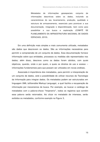Macrozoneamento Ecológico-Econômico do Estado do Maranhão
15
Metadados de informações geoespaciais: conjunto de
informações descritivas sobre os dados, incluindo as
características do seu levantamento, produção, qualidade e
estrutura de armazenamento, essenciais para promover a sua
documentação, integração e disponibilização, bem como para
possibilitar a sua busca e exploração (COMITÊ DE
PLANEJAMENTO DA INFRAESTRUTURA NACIONAL DE DADOS
ESPACIAIS, 2010).
Em uma definição mais simples e mais comumente utilizada, metadados
são dados que descrevem os dados. São as informações necessárias para
permitir a compreensão de um conjunto de dados. Essa documentação fornece
informação sobre que entidades, processos ou medidas são representados nos
dados; além disso, descreve como os dados foram obtidos, com quais
objetivos, quando, onde e por quem, e quais os direitos de uso e acesso –
informações fundamentais para que possam ser utilizados em novas análises.
Associada à importância dos metadados, para permitir a interpretação de
um conjunto de dados, está a possibilidade de utilizar recursos da Tecnologia
da Informação para integrar dados. Os metadados podem ser estruturados em
linguagem XML (eXtensible Markup Language), a qual facilita a recuperação da
informação por mecanismos de busca. Por exemplo, ao buscar o catálogo de
metadados com a palavra-chave “Imperatriz”, todos os registros que contêm
essa palavra serão retornados. Ao clicar no metadado de interesse, serão
exibidos os metadados, conforme exemplo na Figura 3.
 