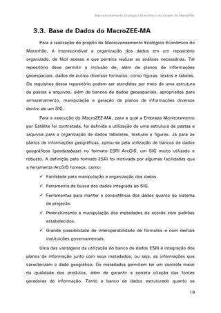 Macrozoneamento Ecológico-Econômico do Estado do Maranhão
19
3.3. Base de Dados do MacroZEE-MA
Para a realização do projeto de Macrozoneamento Ecológico Econômico do
Maranhão, é imprescindível a organização dos dados em um repositório
organizado, de fácil acesso e que permita realizar as análises necessárias. Tal
repositório deve permitir a inclusão de, além de planos de informações
geoespaciais, dados de outros diversos formatos, como figuras, textos e tabelas.
Os requisitos desse repositório podem ser atendidos por meio de uma estrutura
de pastas e arquivos, além de bancos de dados geoespaciais, apropriados para
armazenamento, manipulação e geração de planos de informações diversos
dentro de um SIG.
Para a execução do MacroZEE-MA, para a qual a Embrapa Monitoramento
por Satélite foi contratada, foi definida a utilização de uma estrutura de pastas e
arquivos para a organização de dados tabulares, textuais e figuras. Já para os
planos de informações geográficas, optou-se pela utilização de bancos de dados
geográficos (geodatabase) no formato ESRI ArcGIS, um SIG muito utilizado e
robusto. A definição pelo formato ESRI foi motivada por algumas facilidades que
a ferramenta ArcGIS fornece, como:
 Facilidade para manipulação e organização dos dados.
 Ferramenta de busca dos dados integrada ao SIG.
 Ferramentas para manter a consistência dos dados quanto ao sistema
de projeção.
 Preenchimento e manipulação dos metadados de acordo com padrões
estabelecidos.
 Grande possibilidade de interoperabilidade de formatos e com demais
instituições governamentais.
Uma das vantagens da utilização do banco de dados ESRI é integração dos
planos de informação junto com seus metadados, ou seja, as informações que
caracterizam o dado geográfico. Os metadados permitem ter um controle maior
da qualidade dos produtos, além de garantir a correta citação das fontes
geradoras de informação. Tanto o banco de dados estruturado quanto os
 