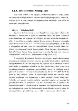 Macrozoneamento Ecológico-Econômico do Estado do Maranhão
22
3.3.1. Banco de Dados Geoespaciais
Este banco contém os PIs espaciais, em formato vetorial ou raster. Todos
os dados são inseridos utilizando o mesmo sistema de projeção (UTM, zona 23S,
SIRGAS 2000) e com o devido cadastramento dos metadados. Este banco de
dados está subdividido em:
3.3.1.1. Meio físico-biótico
Os planos de informações do meio físico-biótico caracterizam o Estado do
Maranhão e contemplam a análise do ambiente natural, de forma a construir
unidades naturais que expressem a integração dos seus diferentes componentes.
Além de identificar as unidades naturais, devem, também, detectar a integridade
dos sistemas naturais com suas potencialidades e limitações (BRASIL, 2006). Para
a composição do meio físico do MacroZEE-MA, foram reunidos dados de:
Hidrografia, Cobertura Vegetal, Biodiversidade, Clima, Geologia, Geomorfologia,
Solos/Pedologia, Relevo, Recursos Minerais e Aptidão Agrícola com o resumo
dos metadados na tabela 02 e apresentados nas figuras 05 a 20.
A composição desta base é altamente relevante para a definição futura das
unidades dos sistemas ambientais naturais, que serão identificadas e registradas
cartograficamente a partir da integração dos diversos temas referentes ao meio
físico-biótico. A partir dessa integração, na fase de diagnóstico, serão indicados os
corredores ecológicos e avaliadas a potencialidade natural e a fragilidade natural
potencial, segundo os indicadores estabelecidos no Decreto nº 4.297, de 10 de
julho de 2002 (BRASIL, 2002). A potencialidade natural será definida pelos
serviços ambientais dos ecossistemas e pelos recursos naturais disponíveis,
incluindo, entre outros, a aptidão agrícola, o potencial madeireiro e o potencial de
produtos florestais não madeireiros, que inclui o potencial para a exploração de
produtos derivados da biodiversidade. A fragilidade natural potencial será avaliada
por indicadores de perda de biodiversidade, vulnerabilidade natural à perda de
solo, quantidade e qualidade dos recursos hídricos superficiais e subterrâneos.
 