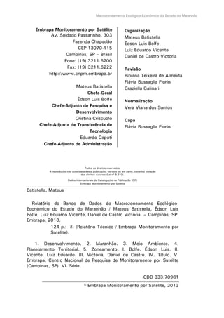Macrozoneamento Ecológico-Econômico do Estado do Maranhão
Embrapa Monitoramento por Satélite
Av. Soldado Passarinho, 303
Fazenda Chapadão
CEP 13070-115
Campinas, SP – Brasil
Fone: (19) 3211.6200
Fax: (19) 3211.6222
http://www.cnpm.embrapa.br
Mateus Batistella
Chefe-Geral
Édson Luis Bolfe
Chefe-Adjunto de Pesquisa e
Desenvolvimento
Cristina Criscuolo
Chefe-Adjunta de Transferência de
Tecnologia
Eduardo Caputi
Chefe-Adjunto de Administração
Todos os direitos reservados.
A reprodução não autorizada desta publicação, no todo ou em parte, constitui violação
dos direitos autorais (Lei nº 9.610).
Dados Internacionais de Catalogação na Publicação (CIP)
Embrapa Monitoramento por Satélite
Batistella, Mateus
Relatório do Banco de Dados do Macrozoneamento Ecológico-
Econômico do Estado do Maranhão / Mateus Batistella, Édson Luis
Bolfe, Luiz Eduardo Vicente, Daniel de Castro Victoria. – Campinas, SP:
Embrapa, 2013.
124 p.: il. (Relatório Técnico / Embrapa Monitoramento por
Satélite).
1. Desenvolvimento. 2. Maranhão. 3. Meio Ambiente. 4.
Planejamento Territorial. 5. Zoneamento. I. Bolfe, Édson Luis. II.
Vicente, Luiz Eduardo. III. Victoria, Daniel de Castro. IV. Título. V.
Embrapa. Centro Nacional de Pesquisa de Monitoramento por Satélite
(Campinas, SP). VI. Série.
CDD 333.70981
© Embrapa Monitoramento por Satélite, 2013
Organização
Mateus Batistella
Édson Luis Bolfe
Luiz Eduardo Vicente
Daniel de Castro Victoria
Revisão
Bibiana Teixeira de Almeida
Flávia Bussaglia Fiorini
Graziella Galinari
Normalização
Vera Viana dos Santos
Capa
Flávia Bussaglia Fiorini
 