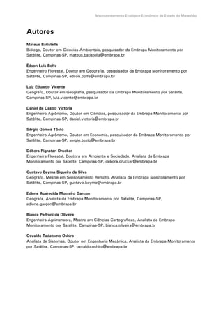 Macrozoneamento Ecológico-Econômico do Estado do Maranhão
Autores
Mateus Batistella
Biólogo, Doutor em Ciências Ambientais, pesquisador da Embrapa Monitoramento por
Satélite, Campinas-SP, mateus.batistella@embrapa.br
Édson Luis Bolfe
Engenheiro Florestal, Doutor em Geografia, pesquisador da Embrapa Monitoramento por
Satélite, Campinas-SP, edson.bolfe@embrapa.br
Luiz Eduardo Vicente
Geógrafo, Doutor em Geografia, pesquisador da Embrapa Monitoramento por Satélite,
Campinas-SP, luiz.vicente@embrapa.br
Daniel de Castro Victoria
Engenheiro Agrônomo, Doutor em Ciências, pesquisador da Embrapa Monitoramento por
Satélite, Campinas-SP, daniel.victoria@embrapa.br
Sérgio Gomes Tôsto
Engenheiro Agrônomo, Doutor em Economia, pesquisador da Embrapa Monitoramento por
Satélite, Campinas-SP, sergio.tosto@embrapa.br
Débora Pignatari Drucker
Engenheira Florestal, Doutora em Ambiente e Sociedade, Analista da Embrapa
Monitoramento por Satélite, Campinas-SP, debora.drucker@embrapa.br
Gustavo Bayma Siqueira da Silva
Geógrafo, Mestre em Sensoriamento Remoto, Analista da Embrapa Monitoramento por
Satélite, Campinas-SP, gustavo.bayma@embrapa.br
Edlene Aparecida Monteiro Garçon
Geógrafa, Analista da Embrapa Monitoramento por Satélite, Campinas-SP,
edlene.garçon@embrapa.br
Bianca Pedroni de Oliveira
Engenheira Agrimensora, Mestre em Ciências Cartográficas, Analista da Embrapa
Monitoramento por Satélite, Campinas-SP, bianca.oliveira@embrapa.br
Osvaldo Tadatomo Oshiro
Analista de Sistemas, Doutor em Engenharia Mecânica, Analista da Embrapa Monitoramento
por Satélite, Campinas-SP, osvaldo.oshiro@embrapa.br
 