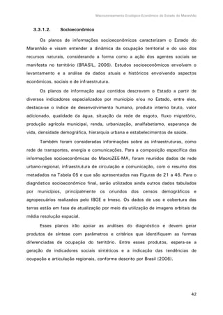 Macrozoneamento Ecológico-Econômico do Estado do Maranhão
42
3.3.1.2. Socioeconômico
Os planos de informações socioeconômicos caracterizam o Estado do
Maranhão e visam entender a dinâmica da ocupação territorial e do uso dos
recursos naturais, considerando a forma como a ação dos agentes sociais se
manifesta no território (BRASIL, 2006). Estudos socioeconômicos envolvem o
levantamento e a análise de dados atuais e históricos envolvendo aspectos
econômicos, sociais e de infraestrutura.
Os planos de informação aqui contidos descrevem o Estado a partir de
diversos indicadores espacializados por município e/ou no Estado, entre eles,
destaca-se o índice de desenvolvimento humano, produto interno bruto, valor
adicionado, qualidade da água, situação da rede de esgoto, fluxo migratório,
produção agrícola municipal, renda, urbanização, analfabetismo, esperança de
vida, densidade demográfica, hierarquia urbana e estabelecimentos de saúde.
Também foram consideradas informações sobre as infraestruturas, como
rede de transportes, energia e comunicações. Para a composição específica das
informações socioeconômicas do MacroZEE-MA, foram reunidos dados de rede
urbano-regional, infraestrutura de circulação e comunicação, com o resumo dos
metadados na Tabela 05 e que são apresentados nas Figuras de 21 a 46. Para o
diagnóstico socioeconômico final, serão utilizados ainda outros dados tabulados
por municípios, principalmente os oriundos dos censos demográficos e
agropecuários realizados pelo IBGE e Imesc. Os dados de uso e cobertura das
terras estão em fase de atualização por meio da utilização de imagens orbitais de
média resolução espacial.
Esses planos irão apoiar as análises do diagnóstico e devem gerar
produtos de síntese com parâmetros e critérios que identifiquem as formas
diferenciadas de ocupação do território. Entre esses produtos, espera-se a
geração de indicadores sociais sintéticos e a indicação das tendências de
ocupação e articulação regionais, conforme descrito por Brasil (2006).
 