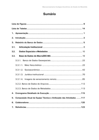 Macrozoneamento Ecológico-Econômico do Estado do Maranhão
Sumário
Lista de Figuras...................................................................................... 9
Lista de Tabelas................................................................................... 14
1. Apresentação................................................................................... 1
2. Introdução....................................................................................... 2
3. Relatório do Banco de Dados ............................................................. 5
3.1. Articulação Institucional......................................................................... 8
3.2. Dados Espaciais e Metadados ............................................................. 10
3.3. Base de Dados do MacroZEE-MA ........................................................ 19
3.3.1. Banco de Dados Geoespaciais................................................22
3.3.1.1. Meio físico-biótico .............................................................22
3.3.1.2. Socioeconômico ................................................................42
3.3.1.3. Jurídico-institucional ..........................................................70
3.3.1.4. Imagens de sensoriamento remoto.......................................85
3.2.2. Banco de Dados de Arquivos.................................................112
3.2.3. Banco de Dados de Metadados..............................................113
4. Cronograma Detalhado de Execução ................................................115
5. Composição Atual da Equipe Técnica e Atribuição das Atividades .......117
6. Colaboradores ...............................................................................120
7. Referências...................................................................................123
 