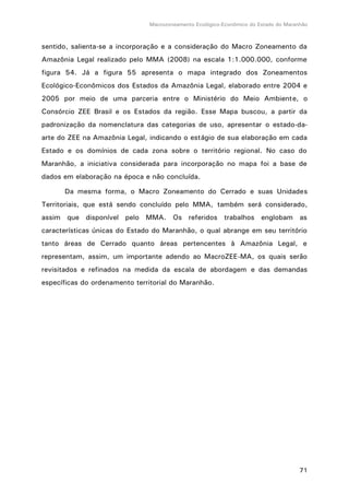 Macrozoneamento Ecológico-Econômico do Estado do Maranhão
71
sentido, salienta-se a incorporação e a consideração do Macro Zoneamento da
Amazônia Legal realizado pelo MMA (2008) na escala 1:1.000.000, conforme
figura 54. Já a figura 55 apresenta o mapa integrado dos Zoneamentos
Ecológico-Econômicos dos Estados da Amazônia Legal, elaborado entre 2004 e
2005 por meio de uma parceria entre o Ministério do Meio Ambiente, o
Consórcio ZEE Brasil e os Estados da região. Esse Mapa buscou, a partir da
padronização da nomenclatura das categorias de uso, apresentar o estado-da-
arte do ZEE na Amazônia Legal, indicando o estágio de sua elaboração em cada
Estado e os domínios de cada zona sobre o território regional. No caso do
Maranhão, a iniciativa considerada para incorporação no mapa foi a base de
dados em elaboração na época e não concluída.
Da mesma forma, o Macro Zoneamento do Cerrado e suas Unidades
Territoriais, que está sendo concluído pelo MMA, também será considerado,
assim que disponível pelo MMA. Os referidos trabalhos englobam as
características únicas do Estado do Maranhão, o qual abrange em seu território
tanto áreas de Cerrado quanto áreas pertencentes à Amazônia Legal, e
representam, assim, um importante adendo ao MacroZEE-MA, os quais serão
revisitados e refinados na medida da escala de abordagem e das demandas
específicas do ordenamento territorial do Maranhão.
 