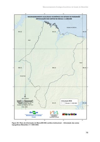 Macrozoneamento Ecológico-Econômico do Estado do Maranhão
78
Figura 49. Plano de Informação do MacroZEE-MA Jurídico-institucional – Articulação das cartas
topográficas Maranhão (1:1.000.000).
 