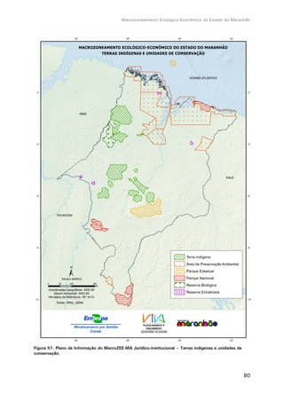Macrozoneamento Ecológico-Econômico do Estado do Maranhão
80
Figura 51. Plano de Informação do MacroZEE-MA Jurídico-institucional – Terras indígenas e unidades de
conservação.
 