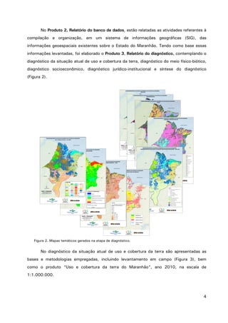 4
No Produto 2, Relatório do banco de dados, estão relatadas as atividades referentes à
compilação e organização, em um sistema de informações geográficas (SIG), das
informações geoespaciais existentes sobre o Estado do Maranhão. Tendo como base essas
informações levantadas, foi elaborado o Produto 3, Relatório do diagnóstico, contemplando o
diagnóstico da situação atual de uso e cobertura da terra, diagnóstico do meio físico-biótico,
diagnóstico socioeconômico, diagnóstico jurídico-institucional e síntese do diagnóstico
(Figura 2).
Figura 2. Mapas temáticos gerados na etapa de diagnóstico.
No diagnóstico da situação atual de uso e cobertura da terra são apresentadas as
bases e metodologias empregadas, incluindo levantamento em campo (Figura 3), bem
como o produto “Uso e cobertura da terra do Maranhão”, ano 2010, na escala de
1:1.000.000.
 