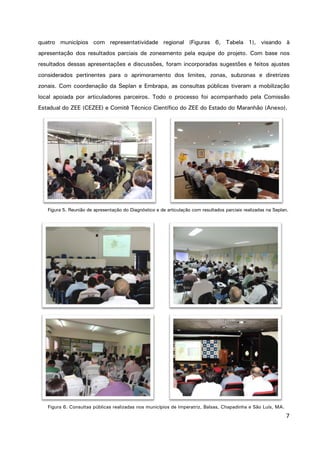 7
quatro municípios com representatividade regional (Figuras 6, Tabela 1), visando à
apresentação dos resultados parciais de zoneamento pela equipe do projeto. Com base nos
resultados dessas apresentações e discussões, foram incorporadas sugestões e feitos ajustes
considerados pertinentes para o aprimoramento dos limites, zonas, subzonas e diretrizes
zonais. Com coordenação da Seplan e Embrapa, as consultas públicas tiveram a mobilização
local apoiada por articuladores parceiros. Todo o processo foi acompanhado pela Comissão
Estadual do ZEE (CEZEE) e Comitê Técnico Científico do ZEE do Estado do Maranhão (Anexo).
Figura 5. Reunião de apresentação do Diagnóstico e de articulação com resultados parciais realizadas na Seplan.
Figura 6. Consultas públicas realizadas nos municípios de Imperatriz, Balsas, Chapadinha e São Luís, MA.
 