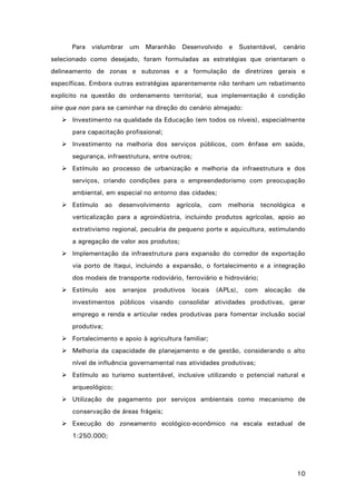 10
Para vislumbrar um Maranhão Desenvolvido e Sustentável, cenário
selecionado como desejado, foram formuladas as estratégias que orientaram o
delineamento de zonas e subzonas e a formulação de diretrizes gerais e
específicas. Embora outras estratégias aparentemente não tenham um rebatimento
explícito na questão do ordenamento territorial, sua implementação é condição
sine qua non para se caminhar na direção do cenário almejado:
 Investimento na qualidade da Educação (em todos os níveis), especialmente
para capacitação profissional;
 Investimento na melhoria dos serviços públicos, com ênfase em saúde,
segurança, infraestrutura, entre outros;
 Estímulo ao processo de urbanização e melhoria da infraestrutura e dos
serviços, criando condições para o empreendedorismo com preocupação
ambiental, em especial no entorno das cidades;
 Estímulo ao desenvolvimento agrícola, com melhoria tecnológica e
verticalização para a agroindústria, incluindo produtos agrícolas, apoio ao
extrativismo regional, pecuária de pequeno porte e aquicultura, estimulando
a agregação de valor aos produtos;
 Implementação da infraestrutura para expansão do corredor de exportação
via porto de Itaqui, incluindo a expansão, o fortalecimento e a integração
dos modais de transporte rodoviário, ferroviário e hidroviário;
 Estímulo aos arranjos produtivos locais (APLs), com alocação de
investimentos públicos visando consolidar atividades produtivas, gerar
emprego e renda e articular redes produtivas para fomentar inclusão social
produtiva;
 Fortalecimento e apoio à agricultura familiar;
 Melhoria da capacidade de planejamento e de gestão, considerando o alto
nível de influência governamental nas atividades produtivas;
 Estímulo ao turismo sustentável, inclusive utilizando o potencial natural e
arqueológico;
 Utilização de pagamento por serviços ambientais como mecanismo de
conservação de áreas frágeis;
 Execução do zoneamento ecológico-econômico na escala estadual de
1:250.000;
 