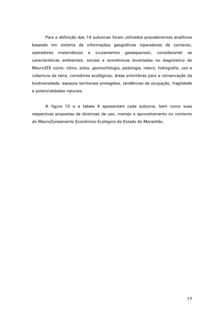 17
Para a definição das 14 subzonas foram utilizados procedimentos analíticos
baseado em sistema de informações geográficas (operadores de contexto,
operadores matemáticos e cruzamentos geoespaciais), considerando as
características ambientais, sociais e econômicas levantadas no diagnóstico do
MacroZEE como: clima, solos, geomorfologia, pedologia, relevo, hidrografia, uso e
cobertura da terra, corredores ecológicos, áreas prioritárias para a conservação da
biodiversidade, espaços territoriais protegidos, tendências de ocupação, fragilidade
e potencialidades naturais.
A figura 10 e a tabela 4 apresentam cada subzona, bem como suas
respectivas propostas de diretrizes de uso, manejo e aproveitamento no contexto
do MacroZoneamento Econômico-Ecológico do Estado do Maranhão.
 