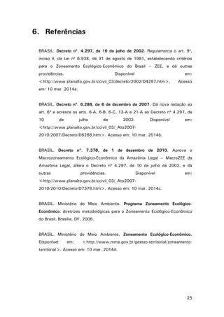 25
6. Referências
BRASIL. Decreto nº. 4.297, de 10 de julho de 2002. Regulamenta o art. 9o
,
inciso II, da Lei no
6.938, de 31 de agosto de 1981, estabelecendo critérios
para o Zoneamento Ecológico-Econômico do Brasil – ZEE, e dá outras
providências. Disponível em:
<http://www.planalto.gov.br/ccivil_03/decreto/2002/D4297.htm>. Acesso
em: 10 mar. 2014a.
BRASIL. Decreto nº. 6.288, de 6 de dezembro de 2007. Dá nova redação ao
art. 6º e acresce os arts. 6-A, 6-B, 6-C, 13-A e 21-A ao Decreto nº 4.297, de
10 de julho de 2002. Disponível em:
<http://www.planalto.gov.br/ccivil_03/_Ato2007-
2010/2007/Decreto/D6288.htm>. Acesso em: 10 mar. 2014b.
BRASIL. Decreto nº. 7.378, de 1 de dezembro de 2010. Aprova o
Macrozoneamento Ecológico-Econômico da Amazônia Legal – MacroZEE da
Amazônia Legal, altera o Decreto nº 4.297, de 10 de julho de 2002, e dá
outras providências. Disponível em:
<http://www.planalto.gov.br/ccivil_03/_Ato2007-
2010/2010/Decreto/D7378.htm>. Acesso em: 10 mar. 2014c.
BRASIL. Ministério do Meio Ambiente. Programa Zoneamento Ecológico-
Econômico: diretrizes metodológicas para o Zoneamento Ecológico-Econômico
do Brasil. Brasília, DF, 2006.
BRASIL. Ministério do Meio Ambiente. Zoneamento Ecológico-Econômico.
Disponível em: <http://www.mma.gov.br/gestao-territorial/zoneamento-
territorial>. Acesso em: 10 mar. 2014d.
 