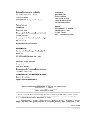 Embrapa Monitoramento por Satélite
Av. Soldado Passarinho, nº 303
Fazenda Chapadão
CEP 13070-115 Campinas, SP – Brasil
Mateus Batistella
Chefe-Geral
Édson Luis Bolfe
Chefe-Adjunto de Pesquisa e Desenvolvimento
Cristina Criscuolo
Chefe-Adjunta de Transferência de Tecnologia
Eduardo Caputi
Chefe-Adjunto de Administração
Embrapa Cocais
Av. São Luís Rei de França, nº 4, Quadra 11
Bairro Turu
CEP 65065-470 São Luís, MA – Brasil
Valdemício Ferreira de Sousa
Chefe-Geral
Luís Carlos Nogueira
Chefe-Adjunto de Pesquisa e Desenvolvimento
José Mario Ferro Frazão
Chefe-Adjunta de Transferência de Tecnologia
Eugênio C. E. Araújo
Chefe-Adjunto de Administração
Todos os direitos reservados.
A reprodução não autorizada desta publicação, no todo ou em parte, constitui violação
dos direitos autorais (Lei nº 9.610).
Dados Internacionais de Catalogação na Publicação (CIP)
Embrapa Monitoramento por Satélite
Sumário Executivo do Macrozoneamento Ecológico-Econômico do Estado do Maranhão / Mateus Batistella, Édson Luis
Bolfe, Luiz Eduardo Vicente, Daniel de Castro Victoria, Luciana Spinelli Araujo (Org.). – Campinas, SP: Embrapa, 2014.
26 p.: il. (Sumário Executivo / Embrapa Monitoramento por Satélite).
1. Desenvolvimento. 2. Maranhão. 3. Meio Ambiente. 4. Planejamento Territorial. 5. Zoneamento. I. Batistella,
Mateus. II. Bolfe, Édson Luis. III. Vicente, Luiz Eduardo. IV. Victoria, Daniel de Castro. V. Araujo, Luciana Spinelli. VI. Título.
VII. Embrapa. Centro Nacional de Pesquisa de Monitoramento por Satélite (Campinas, SP). VIII. Série.
CDD 333.70981
© Embrapa, 2014
Organização
Mateus Batistella
Édson Luis Bolfe
Luiz Eduardo Vicente
Daniel de Castro Victoria
Luciana Spinelli Araujo
Revisão
Bibiana Teixeira de Almeida
Flávia Bussaglia Fiorini
Graziella Galinari
Vera V. dos Santos Brandão
 