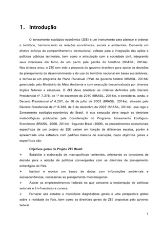 1
1. Introdução
O zoneamento ecológico-econômico (ZEE) é um instrumento para planejar e ordenar
o território, harmonizando as relações econômicas, sociais e ambientais. Demanda um
efetivo esforço de compartilhamento institucional, voltado para a integração das ações e
políticas públicas territoriais, bem como a articulação com a sociedade civil, integrando
seus interesses em torno de um pacto pela gestão do território (BRASIL, 2014a).
Nos últimos anos, o ZEE tem sido a proposta do governo brasileiro para apoiar as decisões
de planejamento do desenvolvimento e do uso do território nacional em bases sustentáveis,
e tornou-se um programa do Plano Plurianual (PPA) do governo federal (BRASIL, 2014b)
gerenciado pelo Ministério do Meio Ambiente e com execução descentralizada por diversos
órgãos federais e estaduais. O ZEE deve obedecer os critérios definidos pelo Decreto
Presidencial nº 7.378, de 1º de dezembro de 2010 (BRASIL, 2014c), e considerar, ainda, o
Decreto Presidencial nº 4.297, de 10 de julho de 2002 (BRASIL, 2014a), alterado pelo
Decreto Presidencial de nº 6.288, de 6 de dezembro de 2007 (BRASIL, 2014b), que rege o
Zoneamento ecológico-econômico do Brasil. A sua execução deve seguir as diretrizes
metodológicas publicadas pela Coordenação do Programa Zoneamento Ecológico-
Econômico (BRASIL, 2006, 2014d). Segundo Brasil (2006), os procedimentos operacionais
específicos de um projeto de ZEE variam em função de diferentes escalas, porém é
apresentada uma estrutura com padrões básicos de execução, cujos objetivos gerais e
específicos são:
Objetivos gerais do Projeto ZEE Brasil:
 Subsidiar a elaboração de macropolíticas territoriais, orientando os tomadores de
decisão para a adoção de políticas convergentes com as diretrizes de planejamento
estratégico do País.
 Instituir e montar um banco de dados com informações ambientais e
socioeconômicas, necessárias ao planejamento macrorregional.
 Apoiar os empreendimentos federais no que concerne à implantação de políticas
setoriais e à infraestrutura conexa.
 Fornecer aos estados e municípios diagnósticos gerais e uma perspectiva global
sobre a realidade do País, bem como as diretrizes gerais do ZEE propostas pelo governo
federal.
 