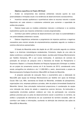 2
Objetivos específicos do Projeto ZEE Brasil:
 Avaliar os componentes dos sistemas ambientais naturais quanto às suas
potencialidades e limitações atuais e às tendências de desenvolvimento socioeconômico.
 Incentivar estudos qualitativos e quantitativos sobre os recursos naturais e sociais
disponíveis em cada sistema e subsistema ambiental para aumentar a capacidade de
análise dos projetos.
 Elaborar bases para os modelos ambientais (naturais e antrópicos) e os cenários
exploratórios quanto aos impactos ambientais e sociais prognosticados.
 Contribuir para definir políticas de desenvolvimento com base na sustentabilidade e
nas potencialidades ambientais e sociais.
 Elaborar diagnósticos ambientais e prognósticos de impactos positivos e negativos
necessários para orientar estudos de empreendimentos projetados segundo os modelos e
cenários alternativos apresentados.
O Estado do Maranhão ainda não dispõe de um ZEE concluído segundo os critérios
legais e as diretrizes metodológicas estabelecidas. Entretanto, dispõe de uma série de
dados numéricos e cartográficos em formato digital, reunidos pela Embrapa Monitoramento
por Satélite (Campinas, SP) e por outras instituições. A assinatura do contrato de
prestação de serviços de pesquisa entre a Secretaria de Estado do Planejamento e
Orçamento (Seplan) e a Empresa Brasileira de Pesquisa Agropecuária (Embrapa) no âmbito
de um projeto de zoneamento ocorreu em 4 de fevereiro de 2013, considerando como
escala cartográfica de referência a de 1:1.000.000 e, assim, denominando o projeto de
Macrozoneamento Ecológico-Econômico (MacroZEE) do Estado do Maranhão.
A proposta aprovada de execução física e orçamentária para a elaboração do
MacroZEE pela equipe da Embrapa Monitoramento por Satélite tem apoio da Embrapa
Cocais (São Luís, MA), secretarias do Estado do Maranhão, entidades de planejamento,
organizações civis, empresas públicas e privadas, além da própria Universidade Estadual do
Maranhão (Uema). Essa articulação institucional proporcionou à coordenação da equipe
uma indicação dos atores do estado e respectivos acervos técnicos. As instituições e
organizações envolvidas puderam colaborar por meio da participação nas consultas
públicas previstas para os polos de desenvolvimento social e econômico no território, da
análise e proposição de alternativas de uso sustentável do território estudado, além de
contribuir com dados e informações, auxiliando na definição das diretrizes das ações do
MacroZEE do Maranhão.
 