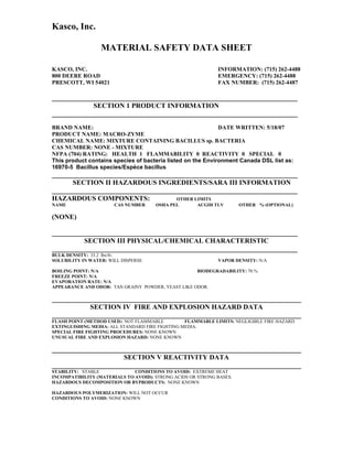 Kasco, Inc.

                  MATERIAL SAFETY DATA SHEET

KASCO, INC.                                                  INFORMATION: (715) 262-4488
800 DEERE ROAD                                               EMERGENCY: (715) 262-4488
PRESCOTT, WI 54021                                           FAX NUMBER: (715) 262-4487

_______________________________________________________________________
            SECTION 1 PRODUCT INFORMATION
_______________________________________________________________________
BRAND NAME:                                                  DATE WRITTEN: 5/18/07
PRODUCT NAME: MACRO-ZYME
CHEMICAL NAME: MIXTURE CONTAINING BACILLUS sp. BACTERIA
CAS NUMBER: NONE - MIXTURE
NFPA (704) RATING: HEALTH 1 FLAMMABILITY 0 REACTIVITY 0 SPECIAL 0
This product contains species of bacteria listed on the Environment Canada DSL list as:
16970-5 Bacillus species/Espèce bacillus
_______________________________________________________________________
      SECTION II HAZARDOUS INGREDIENTS/SARA III INFORMATION
_______________________________________________________________________
HAZARDOUS COMPONENTS:               OTHER LIMITS
NAME                   CAS NUMBER     OSHA PEL        ACGIH TLV       OTHER % (OPTIONAL)

(NONE)

_______________________________________________________________________
         SECTION III PHYSICAL/CHEMICAL CHARACTERISTIC
_______________________________________________________________________
BULK DENSITY: 33.2 lbs/ft3.
SOLUBILITY IN WATER: WILL DISPERSE                           VAPOR DENSITY: N/A

BOILING POINT: N/A                                  BIODEGRADABILITY: 70 %
FREEZE POINT: N/A
EVAPORATION RATE: N/A
APPEARANCE AND ODOR: TAN GRAINY POWDER, YEAST LIKE ODOR.

________________________________________________________________________
           SECTION IV FIRE AND EXPLOSION HAZARD DATA
________________________________________________________________________
FLASH POINT (METHOD USED): NOT FLAMMABLE         FLAMMABLE LIMITS: NEGLIGIBLE FIRE HAZARD
EXTINGUISHING MEDIA: ALL STANDARD FIRE FIGHTING MEDIA.
SPECIAL FIRE FIGHTING PROCEDURES: NONE KNOWN
UNUSUAL FIRE AND EXPLOSION HAZARD: NONE KNOWN

________________________________________________________________________
                     SECTION V REACTIVITY DATA
________________________________________________________________________
STABILITY: STABLE             CONDITIONS TO AVOID: EXTREME HEAT
INCOMPATIBILITY (MATERIALS TO AVOID): STRONG ACIDS OR STRONG BASES.
HAZARDOUS DECOMPOSITION OR BYPRODUCTS: NONE KNOWN

HAZARDOUS POLYMERIZATION: WILL NOT OCCUR
CONDITIONS TO AVOID: NONE KNOWN
 