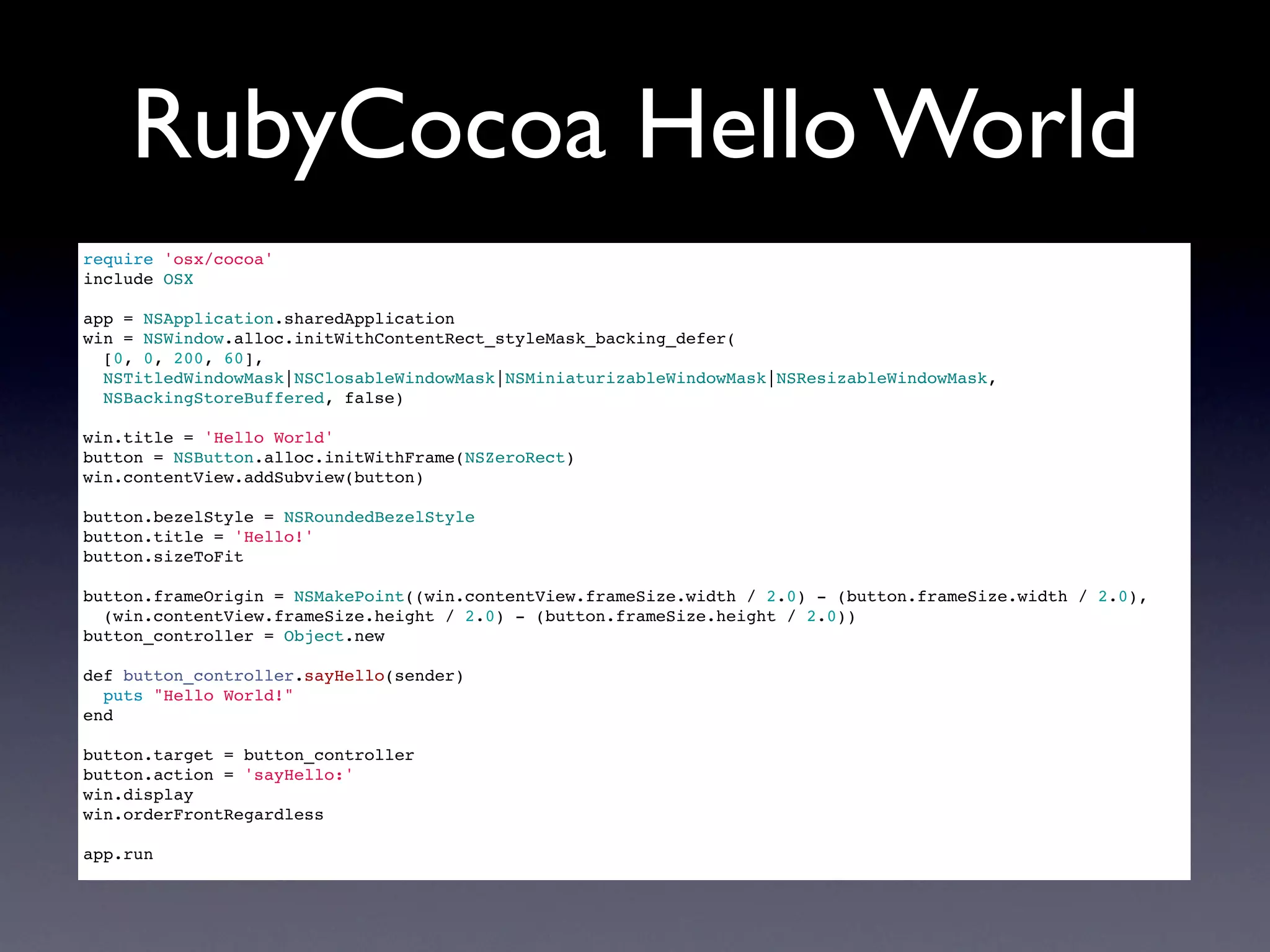 RubyCocoa Hello World
require 'osx/cocoa'
include OSX

app = NSApplication.sharedApplication
win = NSWindow.alloc.initWithContentRect_styleMask_backing_defer(
  [0, 0, 200, 60],
  NSTitledWindowMask|NSClosableWindowMask|NSMiniaturizableWindowMask|NSResizableWindowMask,
  NSBackingStoreBuffered, false)

win.title = 'Hello World'
button = NSButton.alloc.initWithFrame(NSZeroRect)
win.contentView.addSubview(button)

button.bezelStyle = NSRoundedBezelStyle
button.title = 'Hello!'
button.sizeToFit

button.frameOrigin = NSMakePoint((win.contentView.frameSize.width / 2.0) - (button.frameSize.width / 2.0),
  (win.contentView.frameSize.height / 2.0) - (button.frameSize.height / 2.0))
button_controller = Object.new

def button_controller.sayHello(sender)
  puts "Hello World!"
end

button.target = button_controller
button.action = 'sayHello:'
win.display
win.orderFrontRegardless

app.run
 