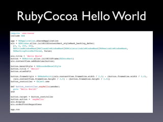 RubyCocoa Hello World
require 'osx/cocoa'
include OSX

app = NSApplication.sharedApplication
win = NSWindow.alloc.initWithContentRect_styleMask_backing_defer(
  [0, 0, 200, 60],
  NSTitledWindowMask|NSClosableWindowMask|NSMiniaturizableWindowMask|NSResizableWindowMask,
  NSBackingStoreBuffered, false)

win.title = 'Hello World'
button = NSButton.alloc.initWithFrame(NSZeroRect)
win.contentView.addSubview(button)

button.bezelStyle = NSRoundedBezelStyle
button.title = 'Hello!'
button.sizeToFit

button.frameOrigin = NSMakePoint((win.contentView.frameSize.width / 2.0) - (button.frameSize.width / 2.0),
  (win.contentView.frameSize.height / 2.0) - (button.frameSize.height / 2.0))
button_controller = Object.new

def button_controller.sayHello(sender)
  puts "Hello World!"
end

button.target = button_controller
button.action = 'sayHello:'
win.display
win.orderFrontRegardless

app.run
 
