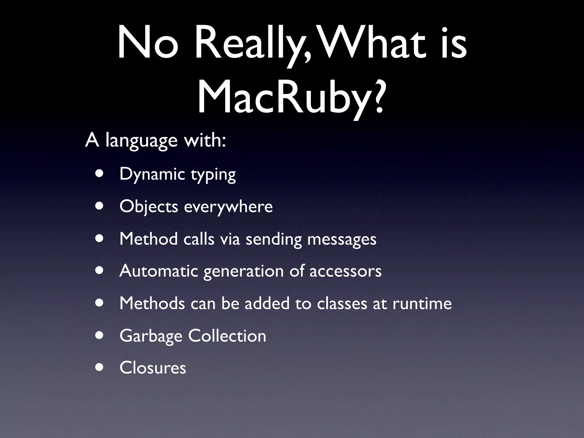 No Really, What is
       MacRuby?
A language with:
•   Dynamic typing
•   Objects everywhere
•   Method calls via sending messages
•   Automatic generation of accessors
•   Methods can be added to classes at runtime
•   Garbage Collection
•   Closures
 