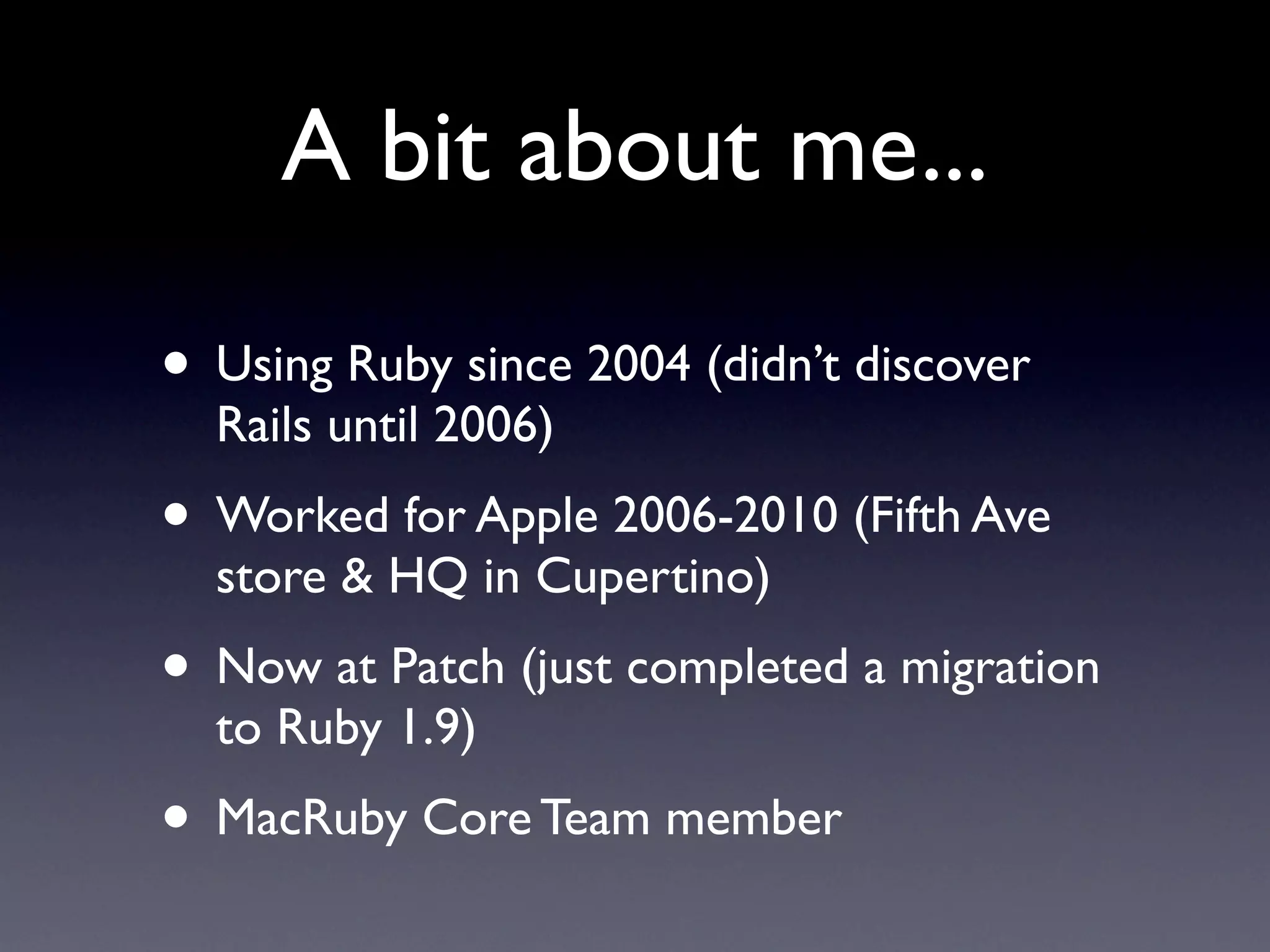 A bit about me...

• Using Ruby since 2004 (didn’t discover
  Rails until 2006)
• Worked for Apple 2006-2010 (Fifth Ave
  store & HQ in Cupertino)
• Now at Patch (just completed a migration
  to Ruby 1.9)
• MacRuby Core Team member
 