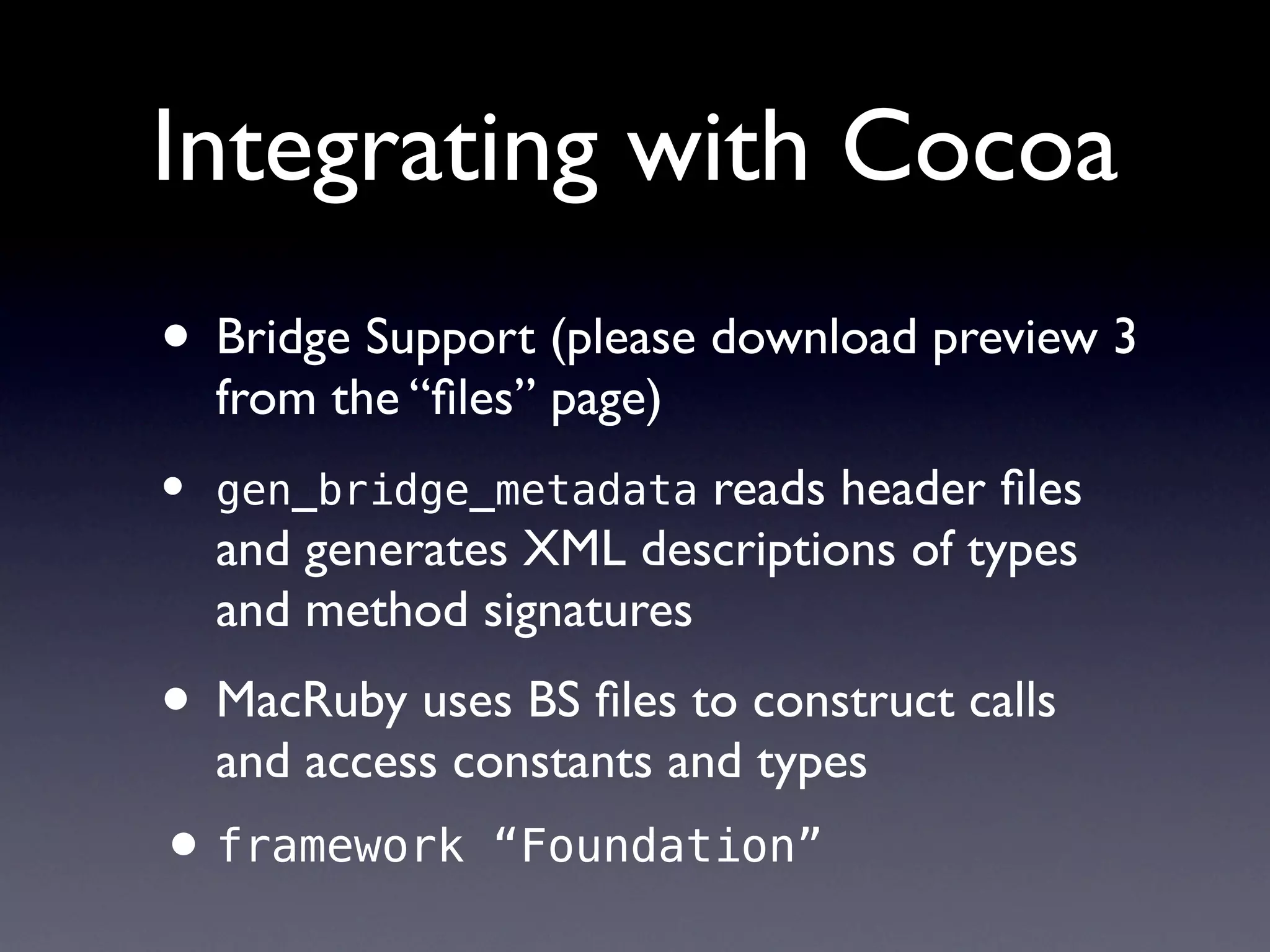 Integrating with Cocoa
• Bridge Support (please download preview 3
    from the “ﬁles” page)
•   gen_bridge_metadata   reads header ﬁles
    and generates XML descriptions of types
    and method signatures
• MacRuby uses BS ﬁles to construct calls
    and access constants and types
• framework     “Foundation”
 