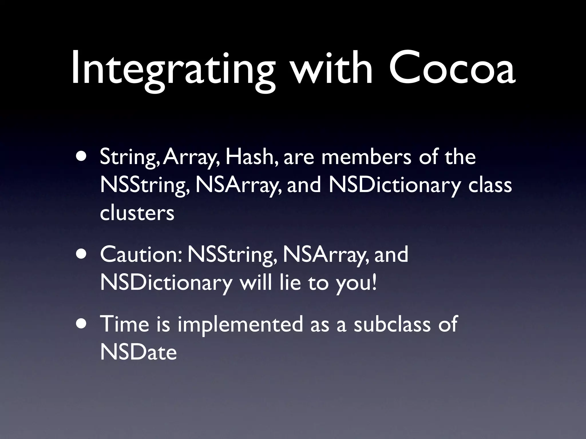 Integrating with Cocoa
• String, Array, Hash, are members of the
  NSString, NSArray, and NSDictionary class
  clusters
• Caution: NSString, NSArray, and
  NSDictionary will lie to you!
• Time is implemented as a subclass of
  NSDate
 