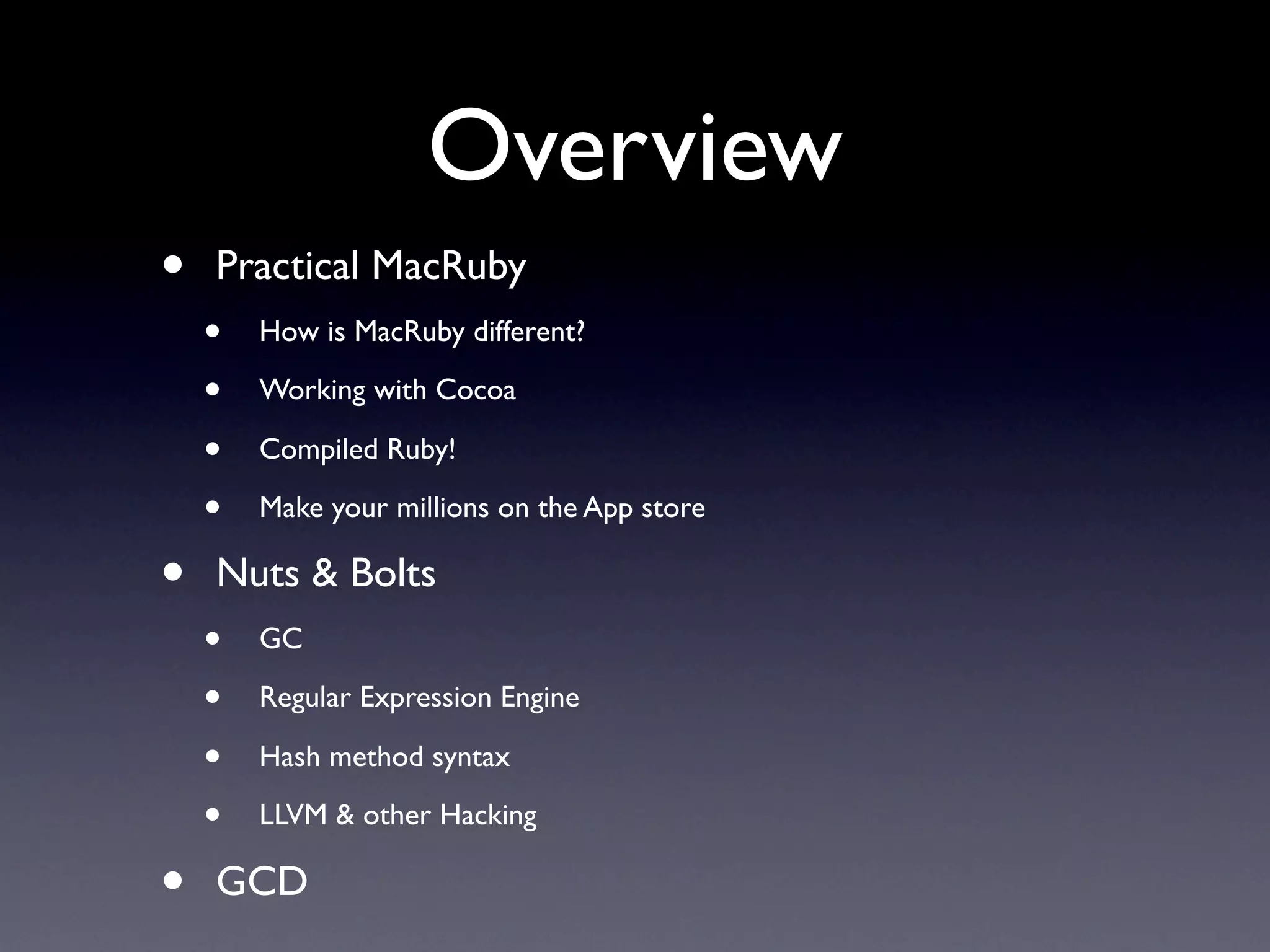 Overview
•   Practical MacRuby
    •   How is MacRuby different?

    •   Working with Cocoa

    •   Compiled Ruby!

    •   Make your millions on the App store

•   Nuts & Bolts
    •   GC

    •   Regular Expression Engine

    •   Hash method syntax

    •   LLVM & other Hacking

•   GCD
 