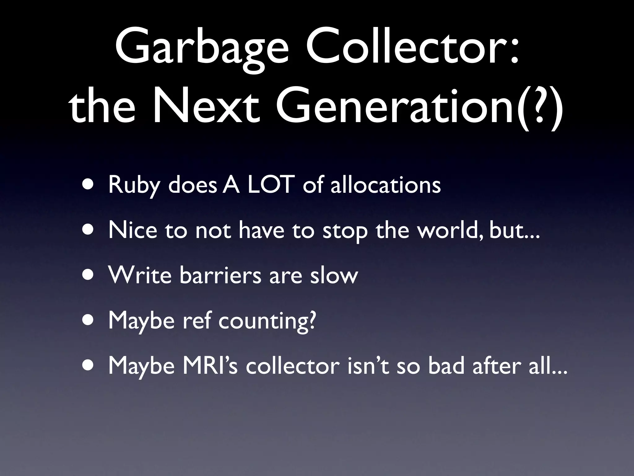 Garbage Collector:
the Next Generation(?)
• Ruby does A LOT of allocations
• Nice to not have to stop the world, but...
• Write barriers are slow
• Maybe ref counting?
• Maybe MRI’s collector isn’t so bad after all...
 