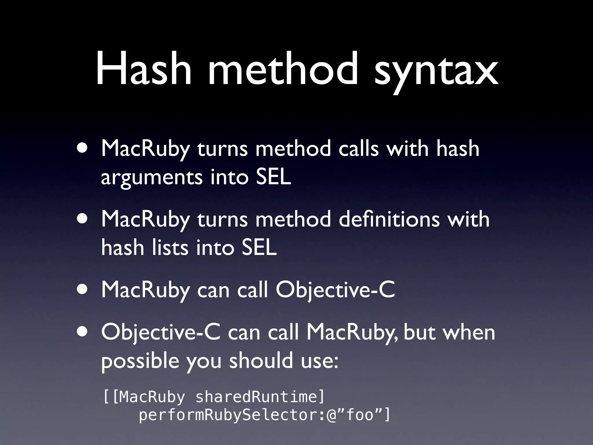 Hash method syntax
• MacRuby turns method calls with hash
  arguments into SEL
• MacRuby turns method deﬁnitions with
  hash lists into SEL
• MacRuby can call Objective-C
• Objective-C can call MacRuby, but when
  possible you should use:
  [[MacRuby sharedRuntime]
      performRubySelector:@”foo”]
 