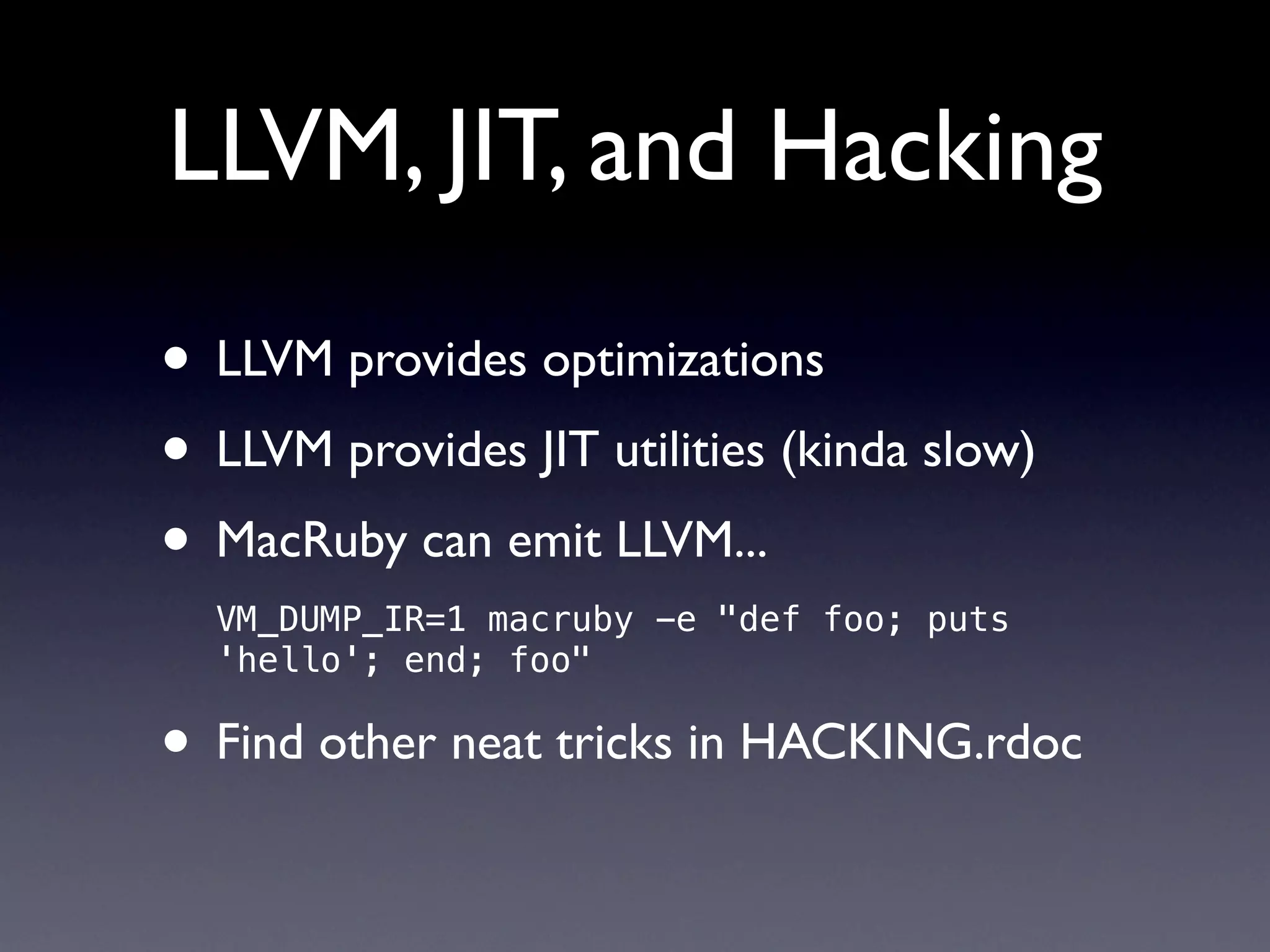 LLVM, JIT, and Hacking

• LLVM provides optimizations
• LLVM provides JIT utilities (kinda slow)
• MacRuby can emit LLVM...
  VM_DUMP_IR=1 macruby -e "def foo; puts
  'hello'; end; foo"

• Find other neat tricks in HACKING.rdoc
 