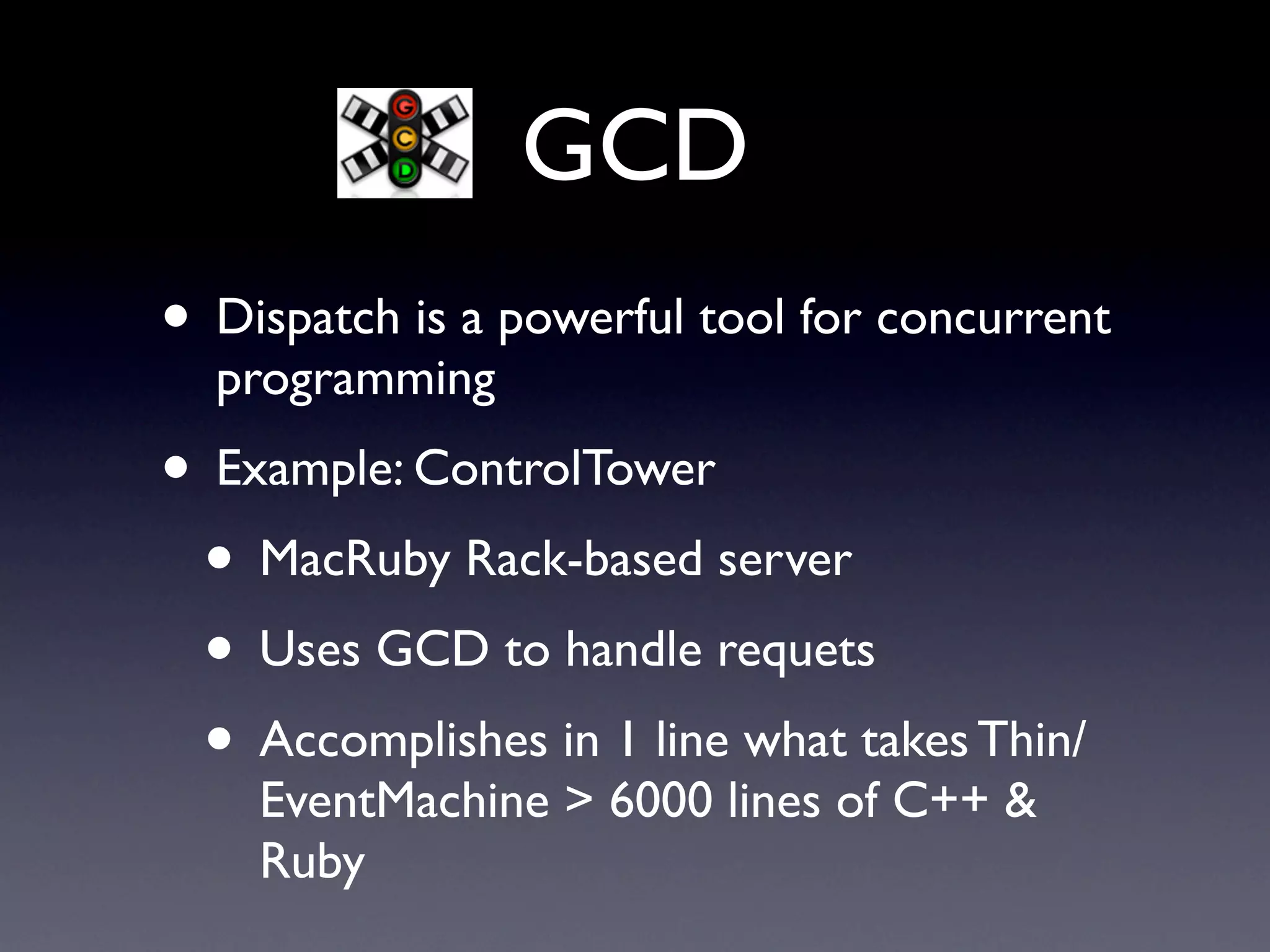 GCD
• Dispatch is a powerful tool for concurrent
  programming
• Example: ControlTower
 • MacRuby Rack-based server
 • Uses GCD to handle requets
 • Accomplishes in 1 line what takes Thin/
    EventMachine > 6000 lines of C++ &
    Ruby
 