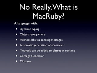 No Really, What is
       MacRuby?
A language with:
•   Dynamic typing
•   Objects everywhere
•   Method calls via sending messages
•   Automatic generation of accessors
•   Methods can be added to classes at runtime
•   Garbage Collection
•   Closures
 