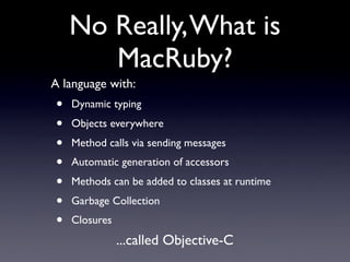 No Really, What is
       MacRuby?
A language with:
•   Dynamic typing
•   Objects everywhere
•   Method calls via sending messages
•   Automatic generation of accessors
•   Methods can be added to classes at runtime
•   Garbage Collection
•   Closures
               ...called Objective-C
 