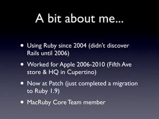 A bit about me...

• Using Ruby since 2004 (didn’t discover
  Rails until 2006)
• Worked for Apple 2006-2010 (Fifth Ave
  store & HQ in Cupertino)
• Now at Patch (just completed a migration
  to Ruby 1.9)
• MacRuby Core Team member
 