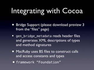 Integrating with Cocoa
• Bridge Support (please download preview 3
    from the “ﬁles” page)
•   gen_bridge_metadata   reads header ﬁles
    and generates XML descriptions of types
    and method signatures
• MacRuby uses BS ﬁles to construct calls
    and access constants and types
• framework     “Foundation”
 