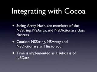 Integrating with Cocoa
• String, Array, Hash, are members of the
  NSString, NSArray, and NSDictionary class
  clusters
• Caution: NSString, NSArray, and
  NSDictionary will lie to you!
• Time is implemented as a subclass of
  NSDate
 