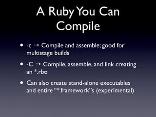 A Ruby You Can
         Compile
• -c → Compile and assemble; good for
  multistage builds

• -C → Compile, assemble, and link creating
  an *.rbo
• Can also create stand-alone executables
  and entire “*.framework”s (experimental)
 