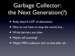 Garbage Collector:
the Next Generation(?)
• Ruby does A LOT of allocations
• Nice to not have to stop the world, but...
• Write barriers are slow
• Maybe ref counting?
• Maybe MRI’s collector isn’t so bad after all...
 