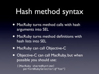 Hash method syntax
• MacRuby turns method calls with hash
  arguments into SEL
• MacRuby turns method deﬁnitions with
  hash lists into SEL
• MacRuby can call Objective-C
• Objective-C can call MacRuby, but when
  possible you should use:
  [[MacRuby sharedRuntime]
      performRubySelector:@”foo”]
 