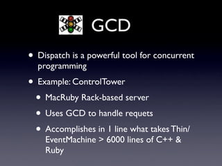 GCD
• Dispatch is a powerful tool for concurrent
  programming
• Example: ControlTower
 • MacRuby Rack-based server
 • Uses GCD to handle requets
 • Accomplishes in 1 line what takes Thin/
    EventMachine > 6000 lines of C++ &
    Ruby
 