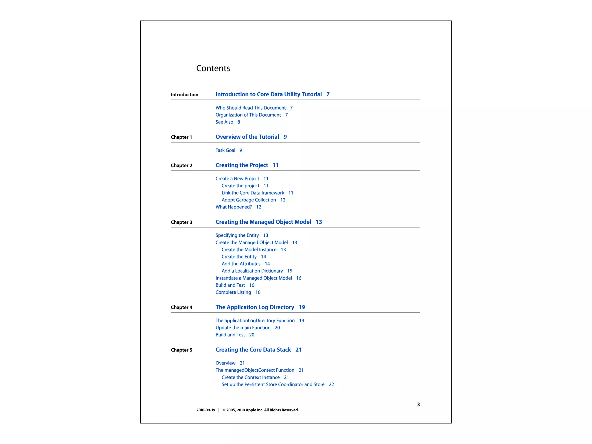Contents

Introduction          Introduction to Core Data Utility Tutorial 7

                      Who Should Read This Document 7
                      Organization of This Document 7
                      See Also 8


Chapter 1             Overview of the Tutorial 9

                      Task Goal 9

Chapter 2             Creating the Project 11

                      Create a New Project 11
                         Create the project 11
                         Link the Core Data framework 11
                         Adopt Garbage Collection 12
                      What Happened? 12

Chapter 3             Creating the Managed Object Model 13

                      Specifying the Entity 13
                      Create the Managed Object Model 13
                         Create the Model Instance 13
                         Create the Entity 14
                         Add the Attributes 14
                         Add a Localization Dictionary 15
                      Instantiate a Managed Object Model 16
                      Build and Test 16
                      Complete Listing 16


Chapter 4             The Application Log Directory 19

                      The applicationLogDirectory Function 19
                      Update the main Function 20
                      Build and Test 20


Chapter 5             Creating the Core Data Stack 21

                      Overview 21
                      The managedObjectContext Function 21
                        Create the Context Instance 21
                        Set up the Persistent Store Coordinator and Store 22


                                                                               3
            2010-09-19 | © 2005, 2010 Apple Inc. All Rights Reserved.
 