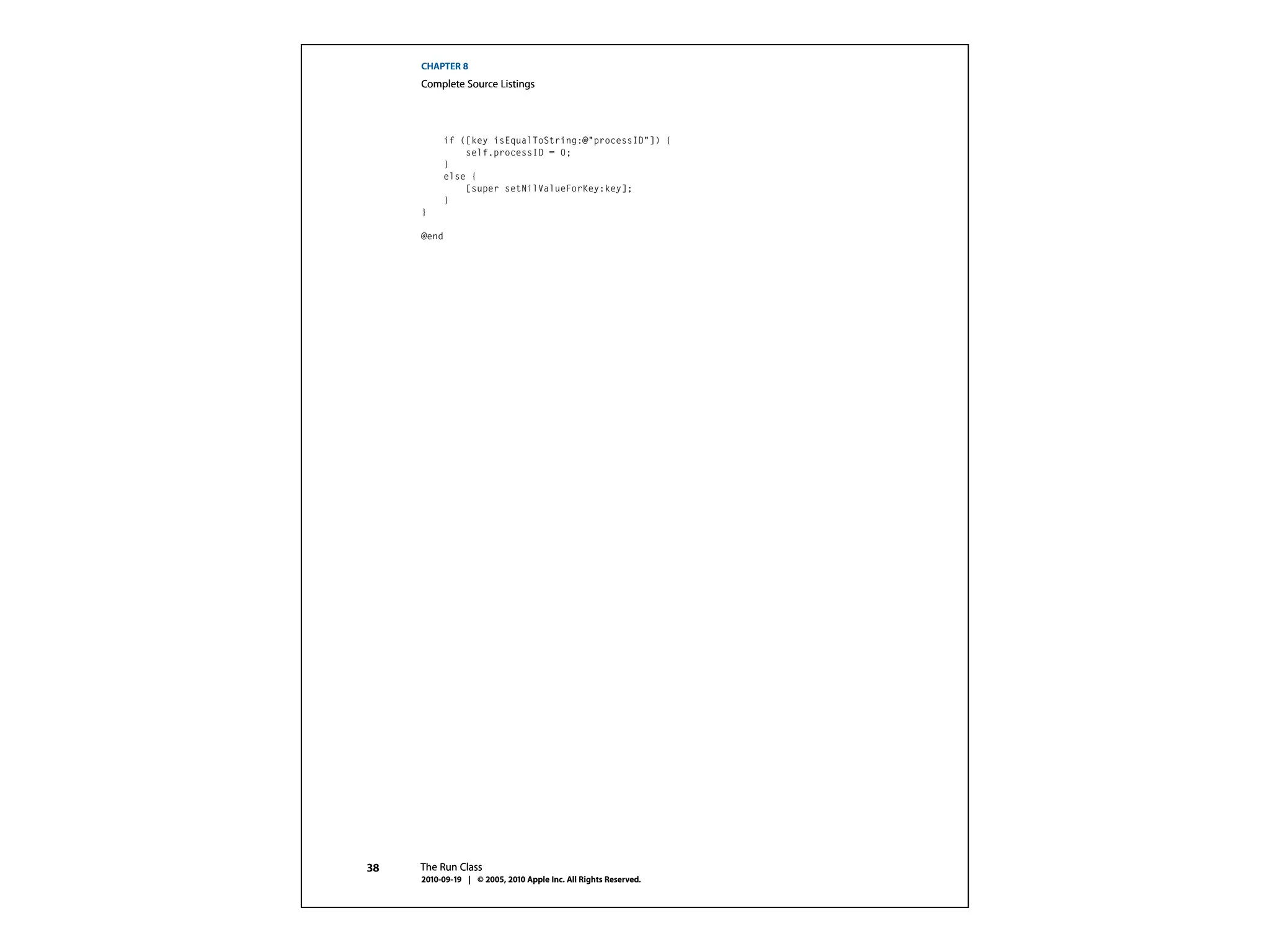 CHAPTER 8
     Complete Source Listings




          if ([key isEqualToString:@"processID"]) {
              self.processID = 0;
          }
          else {
              [super setNilValueForKey:key];
          }
     }

     @end




38   The Run Class
     2010-09-19 | © 2005, 2010 Apple Inc. All Rights Reserved.
 