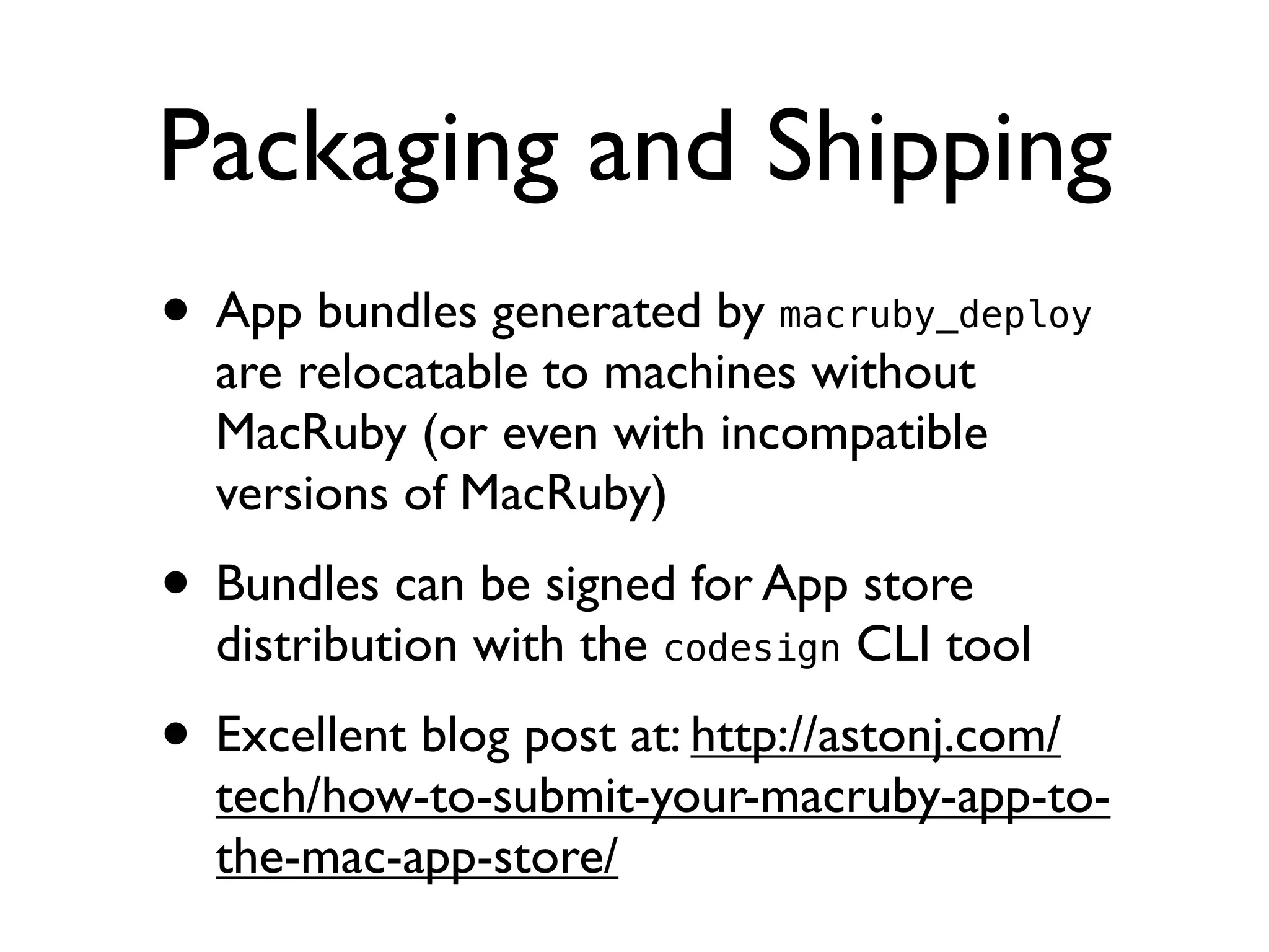 Packaging and Shipping
• App bundles generated by macruby_deploy
  are relocatable to machines without
  MacRuby (or even with incompatible
  versions of MacRuby)
• Bundles can be signed for App store
  distribution with the codesign CLI tool
• Excellent blog post at: http://astonj.com/
  tech/how-to-submit-your-macruby-app-to-
  the-mac-app-store/
 