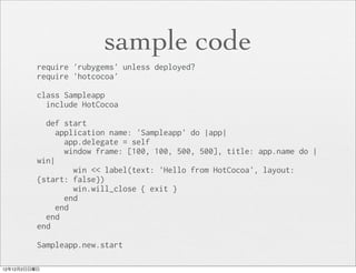 sample code
          require 'rubygems' unless deployed?
          require 'hotcocoa'

          class Sampleapp
            include HotCocoa

            def start
               application name: 'Sampleapp' do |app|
                 app.delegate = self
                 window frame: [100, 100, 500, 500], title: app.name do |
          win|
                   win << label(text: 'Hello from HotCocoa', layout:
          {start: false})
                   win.will_close { exit }
                 end
               end
            end
          end

          Sampleapp.new.start

12年12月2日日曜日
 