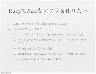 RubyでMacなアプリを作りたい

       n     CLIなプログラミングなら普通にできる。…よね？

       n     「Macなアプリ」って何？

              n    ウインドウプログラミング(ウィジェット・スクリーンなど)

              n    デバイスプログラミング(サウンド・ジョイスティック・マウ
                    スなど)

              n    その他、CLIじゃないもの全部

              n    現行OS Xは主に Cocoaというフレームワークを使っています。

                   n   Carbon / POSIX / X11 / Java もあるよ。




12年12月2日日曜日
 
