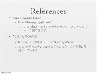 References
       n     Apple Developer Center
              n   https://developer.apple.com/
              n   クラス名で検索すると、クラスのリファレンス・サンプ
                   ルコードが出てきます。

       n     MacRuby Dojo(道場)

              n   http://watson1978.github.com/MacRuby-DoJo/
              n   Xcodeを使ったサンプルプログラムの作り方が丁寧に解
                   説されています。




12年12月2日日曜日
 